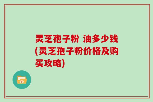 灵芝孢子粉 油多少钱(灵芝孢子粉价格及购买攻略)