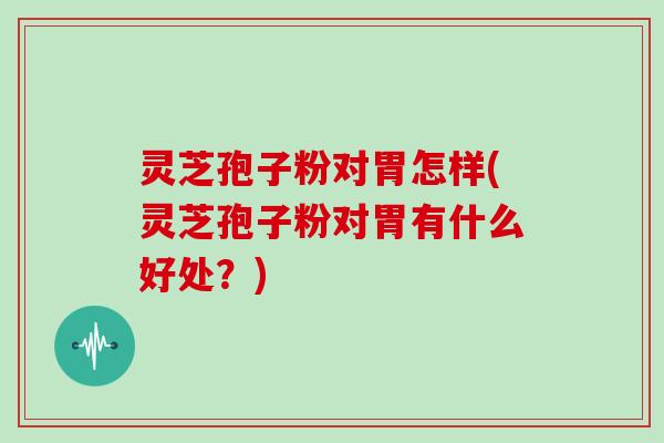 灵芝孢子粉对胃怎样(灵芝孢子粉对胃有什么好处？)