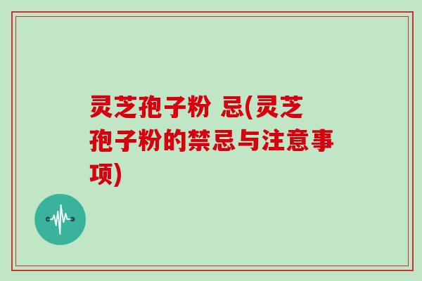 灵芝孢子粉 忌(灵芝孢子粉的禁忌与注意事项)