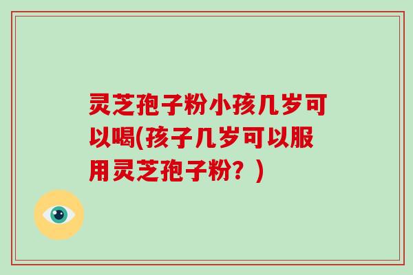 灵芝孢子粉小孩几岁可以喝(孩子几岁可以服用灵芝孢子粉？)