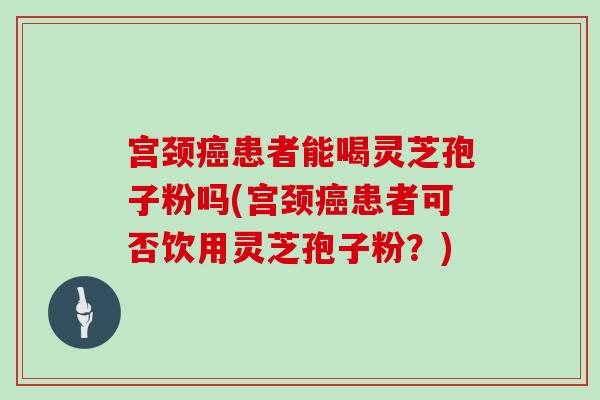宫颈癌患者能喝灵芝孢子粉吗(宫颈癌患者可否饮用灵芝孢子粉？)