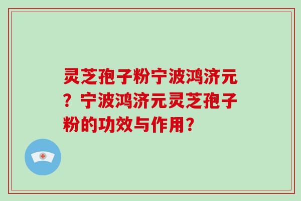 灵芝孢子粉宁波鸿济元？宁波鸿济元灵芝孢子粉的功效与作用？