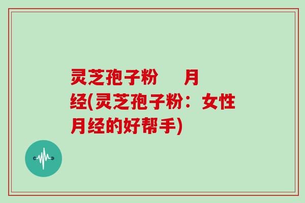 灵芝孢子粉    月经(灵芝孢子粉：女性月经的好帮手)