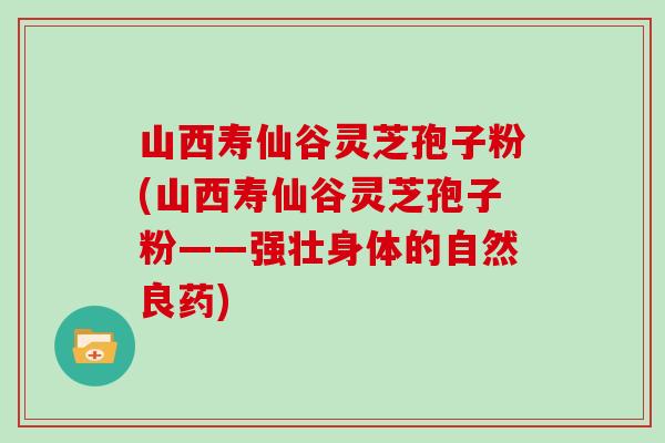 山西寿仙谷灵芝孢子粉(山西寿仙谷灵芝孢子粉——强壮身体的自然良药)