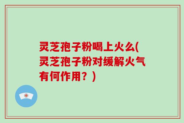 灵芝孢子粉喝上火么(灵芝孢子粉对缓解火气有何作用？)