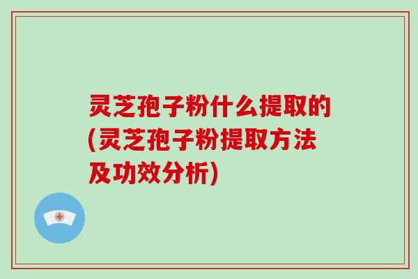 灵芝孢子粉什么提取的(灵芝孢子粉提取方法及功效分析)