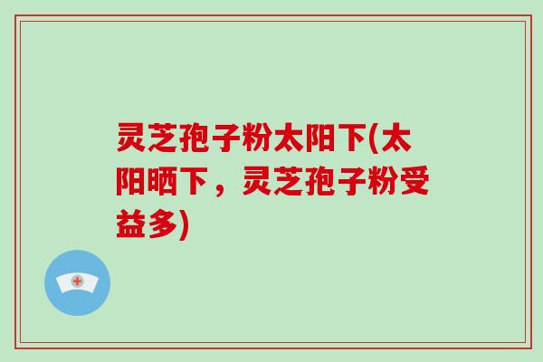 灵芝孢子粉太阳下(太阳晒下，灵芝孢子粉受益多)
