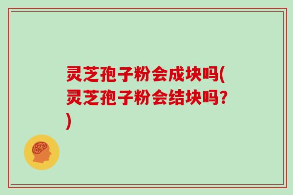 灵芝孢子粉会成块吗(灵芝孢子粉会结块吗？)