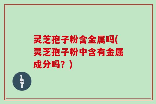 灵芝孢子粉含金属吗(灵芝孢子粉中含有金属成分吗？)