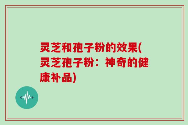 灵芝和孢子粉的效果(灵芝孢子粉：神奇的健康补品)