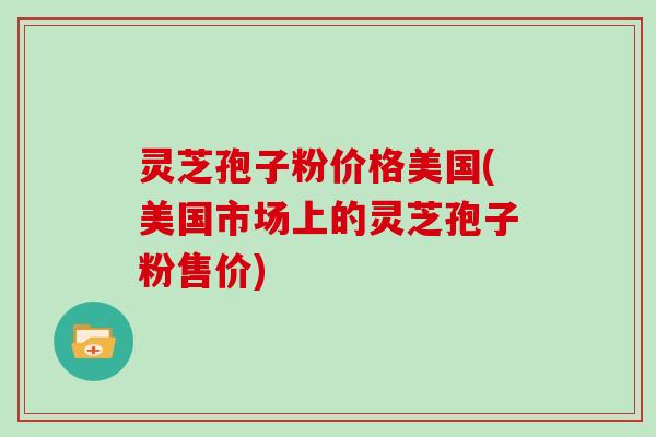 灵芝孢子粉价格美国(美国市场上的灵芝孢子粉售价)