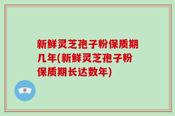 新鲜灵芝孢子粉保质期几年(新鲜灵芝孢子粉保质期长达数年)