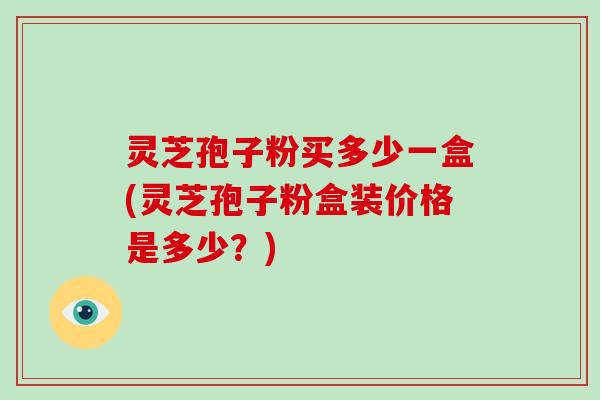灵芝孢子粉买多少一盒(灵芝孢子粉盒装价格是多少？)