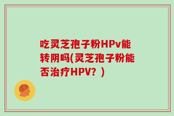 吃灵芝孢子粉HPv能转阴吗(灵芝孢子粉能否治疗HPV？)