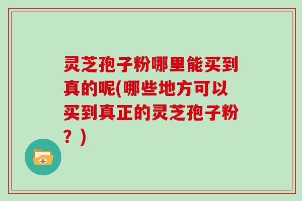 灵芝孢子粉哪里能买到真的呢(哪些地方可以买到真正的灵芝孢子粉？)
