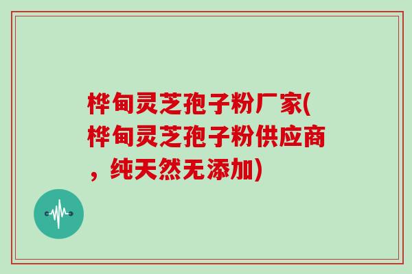 桦甸灵芝孢子粉厂家(桦甸灵芝孢子粉供应商，纯天然无添加)
