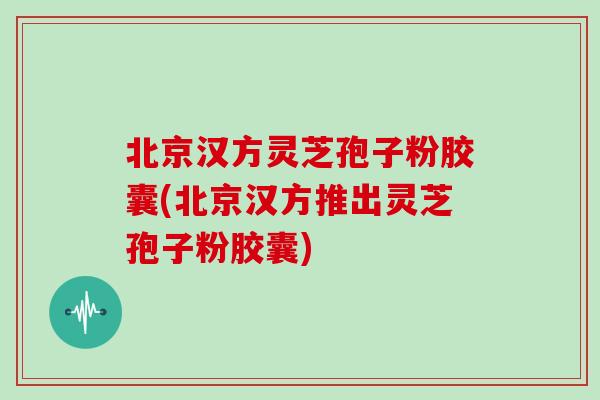 北京汉方灵芝孢子粉胶囊(北京汉方推出灵芝孢子粉胶囊)