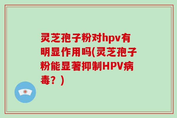 灵芝孢子粉对hpv有明显作用吗(灵芝孢子粉能显著抑制HPV病毒？)