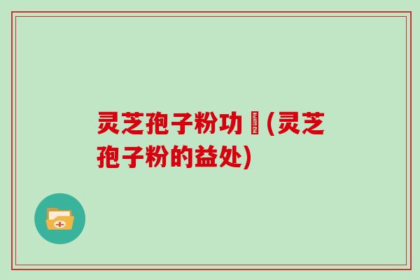 灵芝孢子粉功効(灵芝孢子粉的益处)