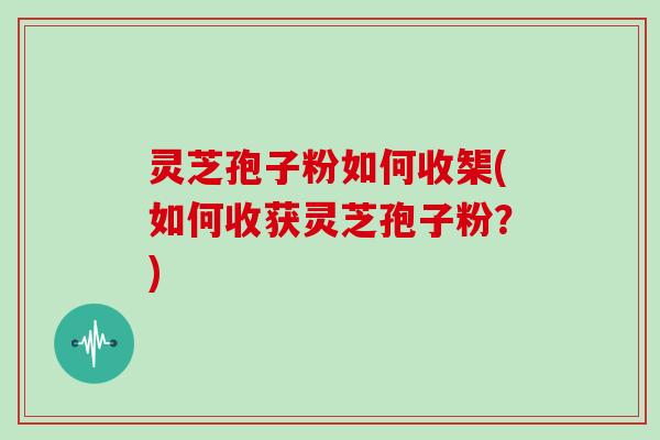 灵芝孢子粉如何收榘(如何收获灵芝孢子粉？)