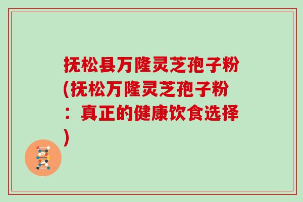 抚松县万隆灵芝孢子粉(抚松万隆灵芝孢子粉：真正的健康饮食选择)