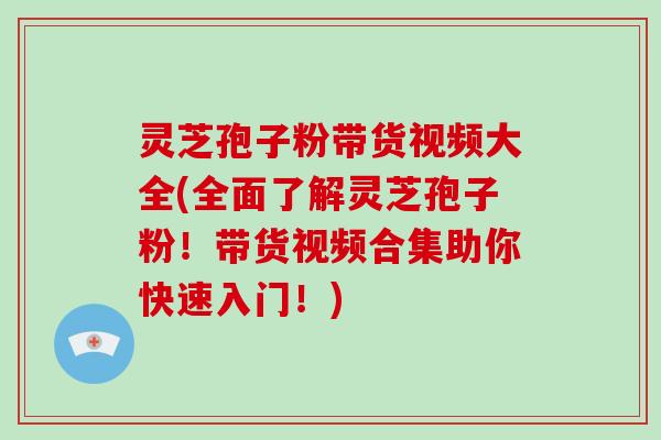 灵芝孢子粉带货视频大全(全面了解灵芝孢子粉！带货视频合集助你快速入门！)