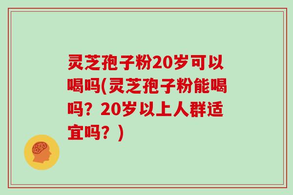 灵芝孢子粉20岁可以喝吗(灵芝孢子粉能喝吗？20岁以上人群适宜吗？)