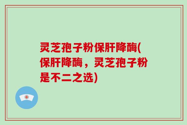 灵芝孢子粉保肝降酶(保肝降酶，灵芝孢子粉是不二之选)