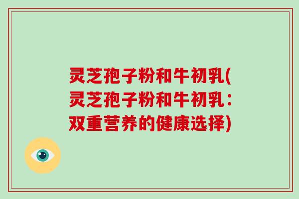 灵芝孢子粉和牛初乳(灵芝孢子粉和牛初乳：双重营养的健康选择)