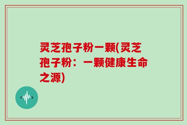 灵芝孢子粉一颗(灵芝孢子粉：一颗健康生命之源)