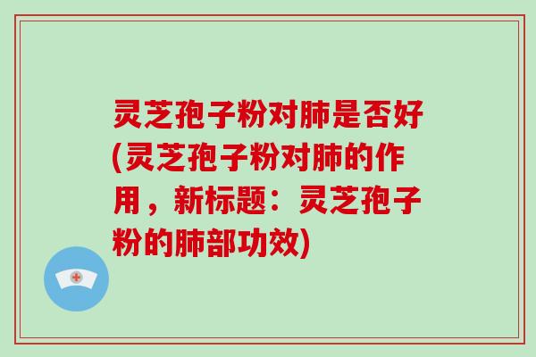 灵芝孢子粉对肺是否好(灵芝孢子粉对肺的作用，新标题：灵芝孢子粉的肺部功效)