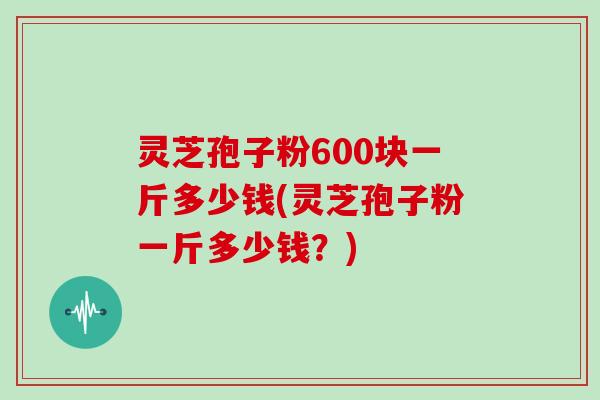 灵芝孢子粉600块一斤多少钱(灵芝孢子粉一斤多少钱？)