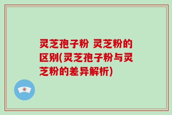灵芝孢子粉 灵芝粉的区别(灵芝孢子粉与灵芝粉的差异解析)