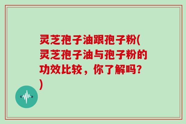 灵芝孢子油跟孢子粉(灵芝孢子油与孢子粉的功效比较，你了解吗？)