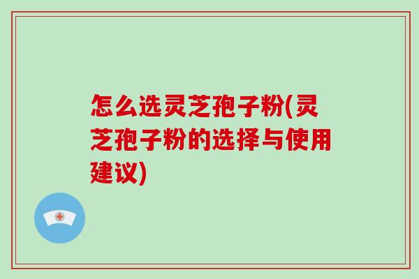 怎么选灵芝孢子粉(灵芝孢子粉的选择与使用建议)