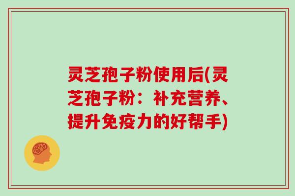 灵芝孢子粉使用后(灵芝孢子粉：补充营养、提升免疫力的好帮手)