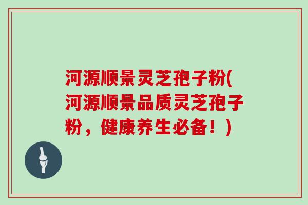 河源顺景灵芝孢子粉(河源顺景品质灵芝孢子粉，健康养生必备！)