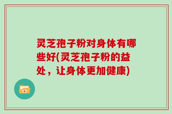 灵芝孢子粉对身体有哪些好(灵芝孢子粉的益处，让身体更加健康)