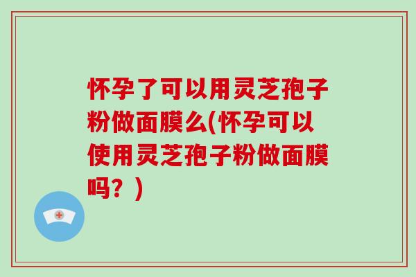 怀孕了可以用灵芝孢子粉做面膜么(怀孕可以使用灵芝孢子粉做面膜吗？)