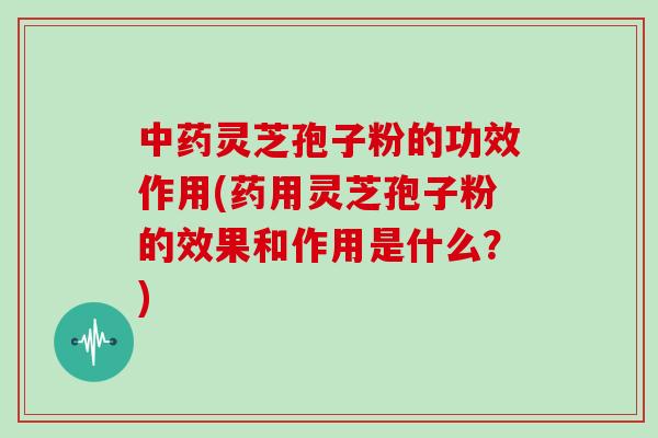 中药灵芝孢子粉的功效作用(药用灵芝孢子粉的效果和作用是什么？)