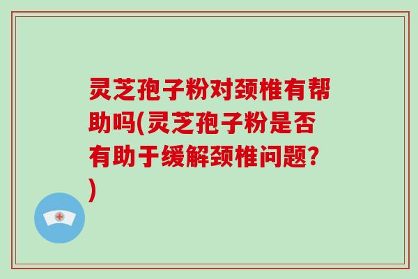 灵芝孢子粉对颈椎有帮助吗(灵芝孢子粉是否有助于缓解颈椎问题？)