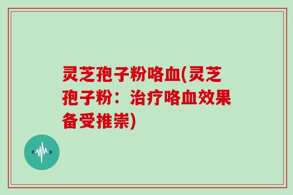 灵芝孢子粉咯血(灵芝孢子粉：治疗咯血效果备受推崇)