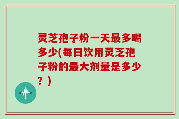 灵芝孢子粉一天最多喝多少(每日饮用灵芝孢子粉的最大剂量是多少？)
