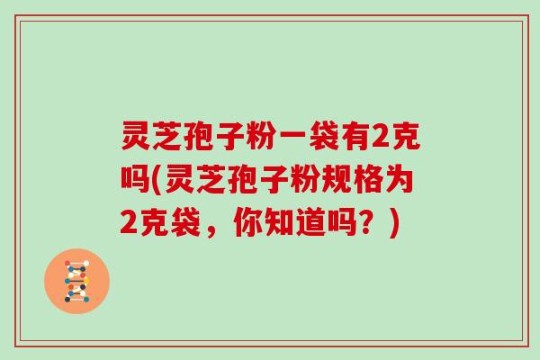 灵芝孢子粉一袋有2克吗(灵芝孢子粉规格为2克袋，你知道吗？)
