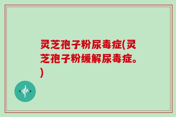 灵芝孢子粉尿毒症(灵芝孢子粉缓解尿毒症。)