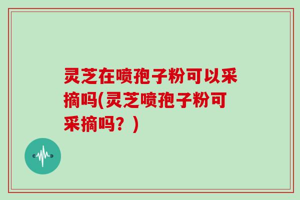 灵芝在喷孢子粉可以采摘吗(灵芝喷孢子粉可采摘吗？)