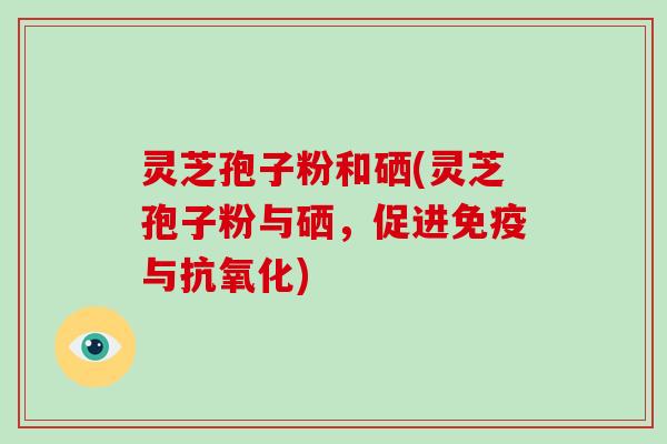 灵芝孢子粉和硒(灵芝孢子粉与硒，促进免疫与抗氧化)
