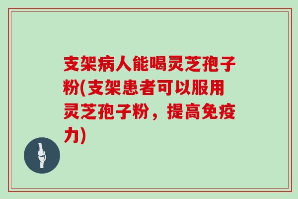 支架病人能喝灵芝孢子粉(支架患者可以服用灵芝孢子粉，提高免疫力)