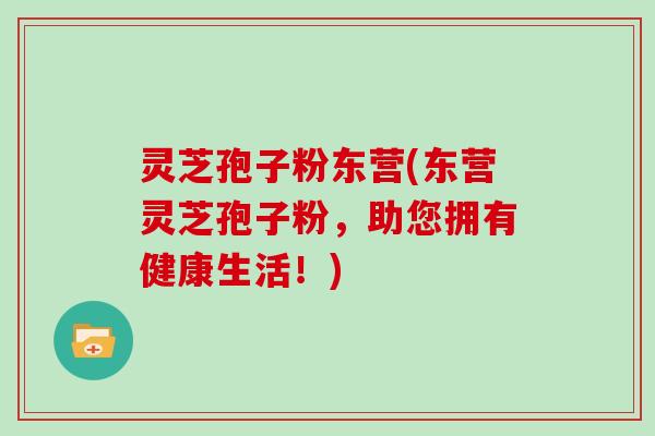 灵芝孢子粉东营(东营灵芝孢子粉，助您拥有健康生活！)