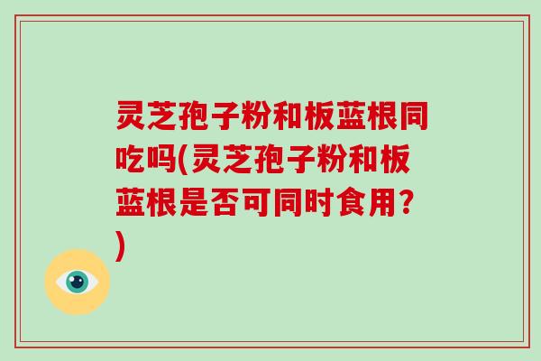 灵芝孢子粉和板蓝根同吃吗(灵芝孢子粉和板蓝根是否可同时食用？)